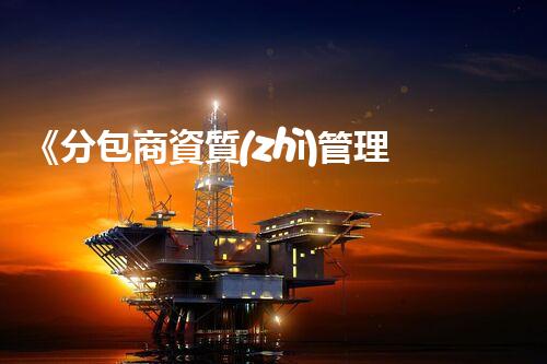《分包商資質(zhì)管理細(xì)則解析及應(yīng)用指南》