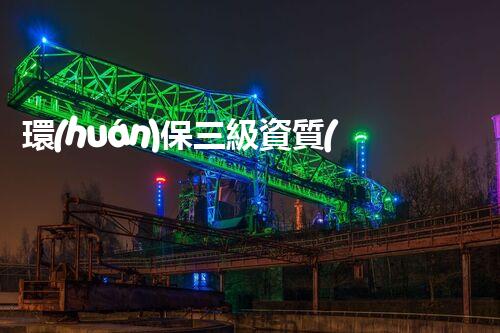 環(huán)保三級資質(zhì)，解鎖綠色工程大門！