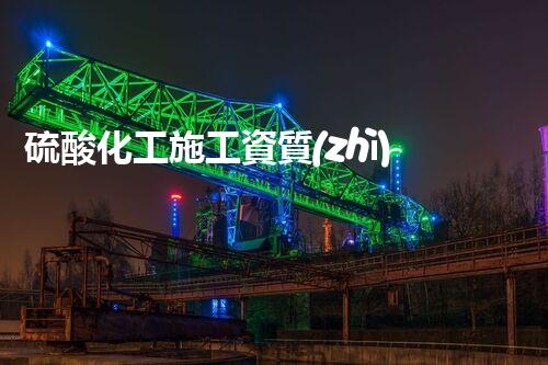 硫酸化工施工資質(zhì)：揭秘背后的嚴(yán)苛要求！